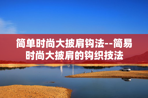 简单时尚大披肩钩法--简易时尚大披肩的钩织技法
