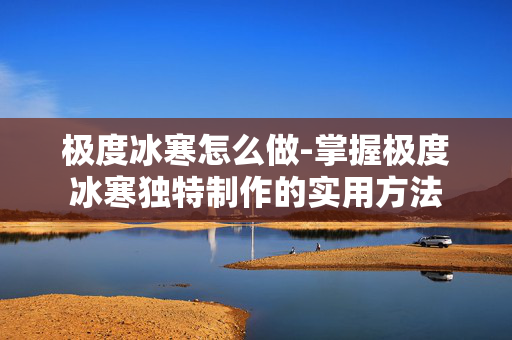 极度冰寒怎么做-掌握极度冰寒独特制作的实用方法 极度冰寒怎么做-掌握极度冰寒独特制作的实用方法