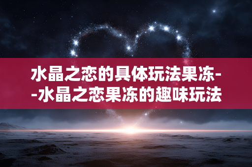 水晶之恋的具体玩法果冻--水晶之恋果冻的趣味玩法全揭秘 水晶之恋的具体玩法果冻--水晶之恋果冻的趣味玩法全揭秘