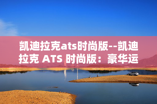 凯迪拉克ats时尚版--凯迪拉克 ATS 时尚版:豪华运动座驾的魅力之选 凯迪拉克ats时尚版--凯迪拉克 ATS 时尚版:豪华运动座驾的魅力之选