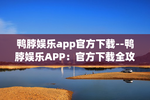 鸭脖娱乐app官方下载--鸭脖娱乐APP:官方下载全攻略 鸭脖娱乐app官方下载--鸭脖娱乐APP:官方下载全攻略