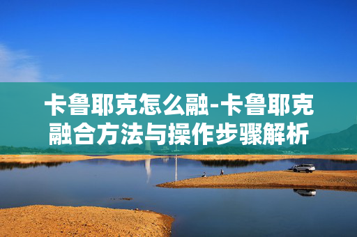 卡鲁耶克怎么融-卡鲁耶克融合方法与操作步骤解析 卡鲁耶克怎么融-卡鲁耶克融合方法与操作步骤解析
