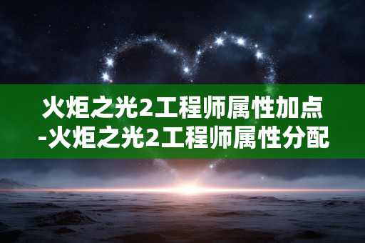 火炬之光2工程师属性加点-火炬之光2工程师属性分配技巧指南