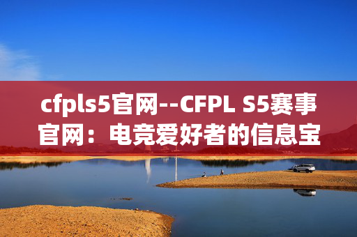 cfpls5官网--CFPL S5赛事官网：电竞爱好者的信息宝库