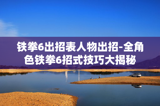 铁拳6出招表人物出招-全角色铁拳6招式技巧大揭秘 铁拳6出招表人物出招-全角色铁拳6招式技巧大揭秘