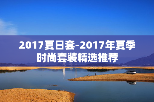 2017夏日套-2017年夏季时尚套装精选推荐