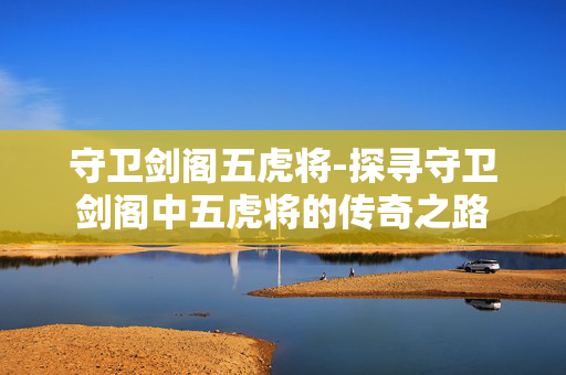 守卫剑阁五虎将-探寻守卫剑阁中五虎将的传奇之路