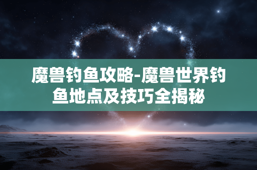 魔兽钓鱼攻略-魔兽世界钓鱼地点及技巧全揭秘