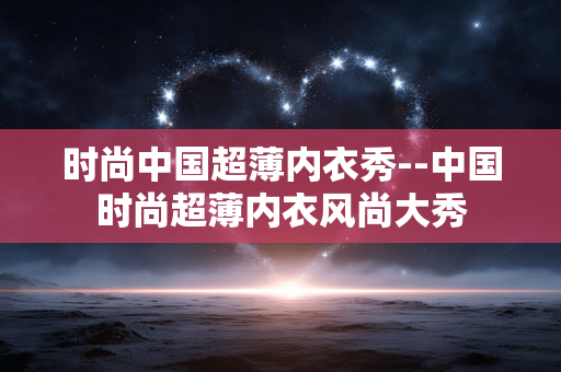 时尚中国超薄内衣秀--中国时尚超薄内衣风尚大秀 时尚中国超薄内衣秀--中国时尚超薄内衣风尚大秀