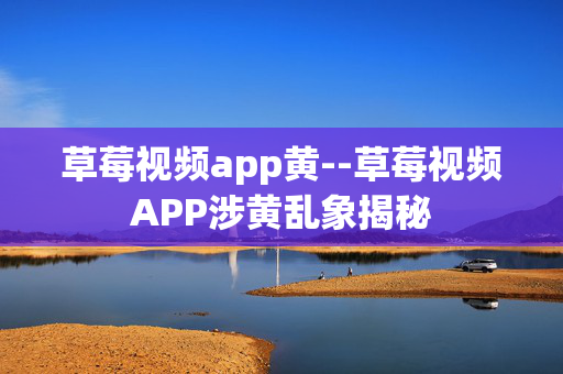 草莓视频app黄--草莓视频APP涉黄乱象揭秘 草莓视频app黄--草莓视频APP涉黄乱象揭秘