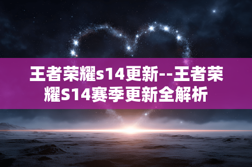王者荣耀s14更新--王者荣耀S14赛季更新全解析 王者荣耀s14更新--王者荣耀S14赛季更新全解析