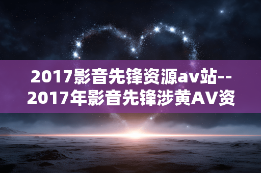 2017影音先锋资源av站--2017年影音先锋涉黄AV资源网站乱象 2017影音先锋资源av站--2017年影音先锋涉黄AV资源网站乱象