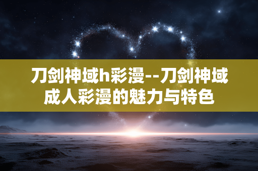 刀剑神域h彩漫--刀剑神域成人彩漫的魅力与特色 刀剑神域h彩漫--刀剑神域成人彩漫的魅力与特色