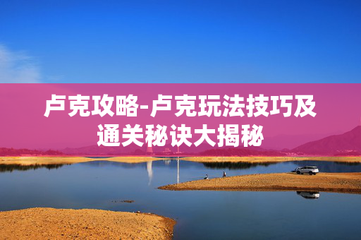 卢克攻略-卢克玩法技巧及通关秘诀大揭秘 卢克攻略-卢克玩法技巧及通关秘诀大揭秘