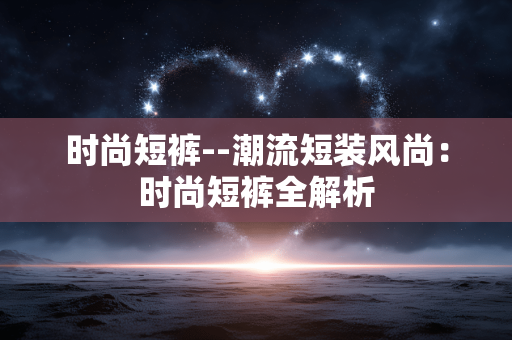 时尚短裤--潮流短装风尚:时尚短裤全解析 时尚短裤--潮流短装风尚:时尚短裤全解析