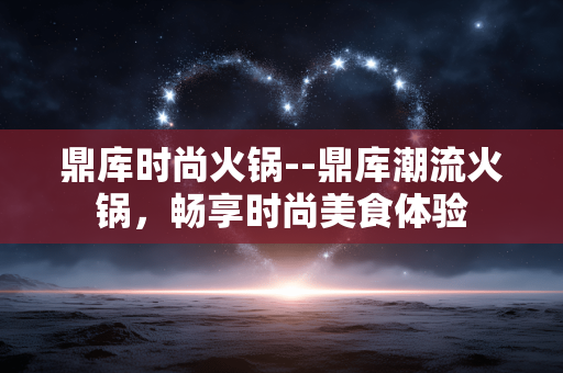 鼎库时尚火锅--鼎库潮流火锅,畅享时尚美食体验 鼎库时尚火锅--鼎库潮流火锅,畅享时尚美食体验