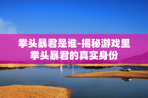 拳头暴君是谁-揭秘游戏里拳头暴君的真实身份 拳头暴君是谁-揭秘游戏里拳头暴君的真实身份