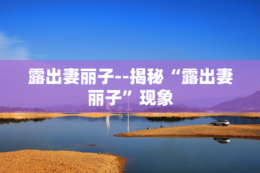 露出妻丽子--揭秘“露出妻丽子”现象 露出妻丽子--揭秘“露出妻丽子”现象
