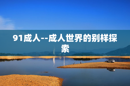 91成人--成人世界的别样探索 91成人--成人世界的别样探索