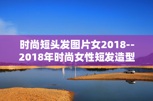 时尚短头发图片女2018--2018年时尚女性短发造型图片全解析 时尚短头发图片女2018--2018年时尚女性短发造型图片全解析