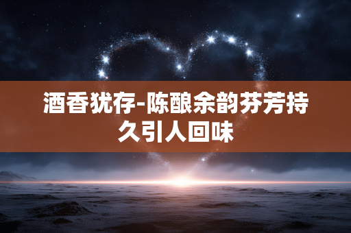 酒香犹存-陈酿余韵芬芳持久引人回味 酒香犹存-陈酿余韵芬芳持久引人回味