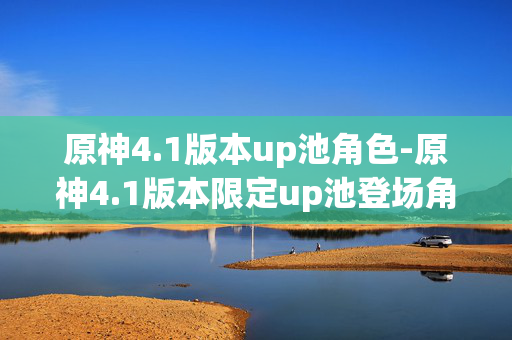原神4.1版本up池角色-原神4.1版本限定up池登场角色详情 原神4.1版本up池角色-原神4.1版本限定up池登场角色详情