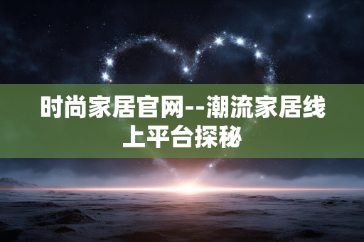 时尚家居官网--潮流家居线上平台探秘 时尚家居官网--潮流家居线上平台探秘