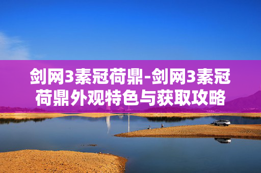 剑网3素冠荷鼎-剑网3素冠荷鼎外观特色与获取攻略 剑网3素冠荷鼎-剑网3素冠荷鼎外观特色与获取攻略