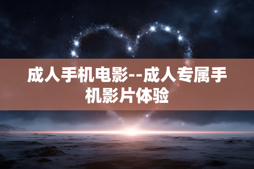 成人手机电影--成人专属手机影片体验 成人手机电影--成人专属手机影片体验