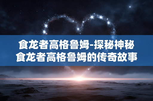 食龙者高格鲁姆-探秘神秘食龙者高格鲁姆的传奇故事