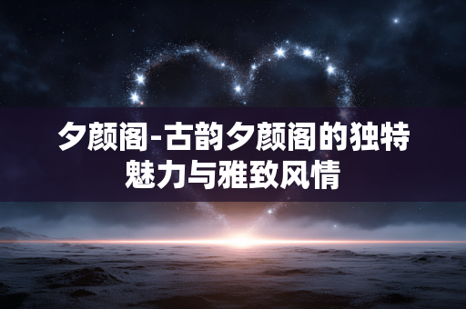 夕颜阁-古韵夕颜阁的独特魅力与雅致风情 夕颜阁-古韵夕颜阁的独特魅力与雅致风情