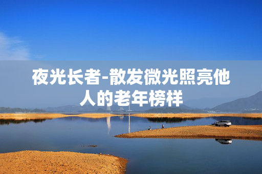 夜光长者-散发微光照亮他人的老年榜样 夜光长者-散发微光照亮他人的老年榜样
