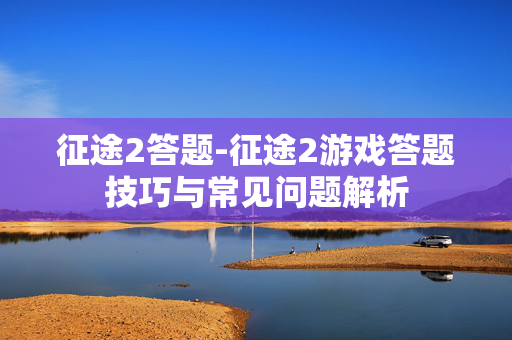 征途2答题-征途2游戏答题技巧与常见问题解析 征途2答题-征途2游戏答题技巧与常见问题解析