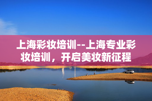 上海彩妆培训--上海专业彩妆培训，开启美妆新征程