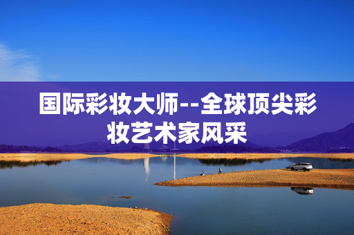 国际彩妆大师--全球顶尖彩妆艺术家风采