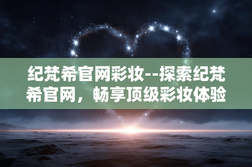 纪梵希官网彩妆--探索纪梵希官网，畅享顶级彩妆体验