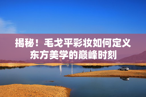 揭秘！毛戈平彩妆如何定义东方美学的巅峰时刻