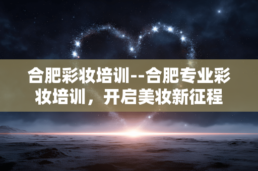合肥彩妆培训--合肥专业彩妆培训，开启美妆新征程