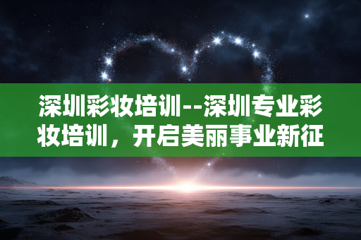 深圳彩妆培训--深圳专业彩妆培训，开启美丽事业新征程