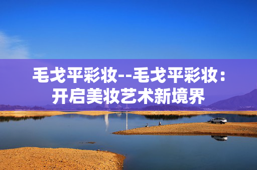 毛戈平彩妆--毛戈平彩妆：开启美妆艺术新境界
