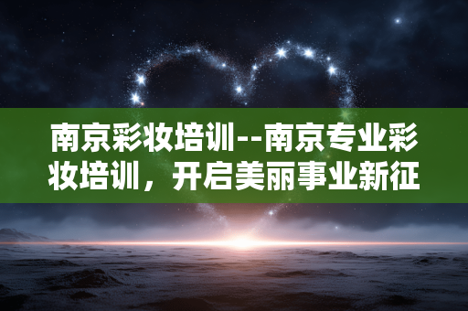 南京彩妆培训--南京专业彩妆培训，开启美丽事业新征程