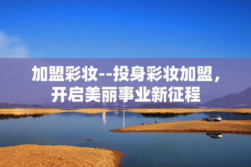 加盟彩妆--投身彩妆加盟，开启美丽事业新征程
