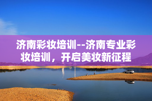 济南彩妆培训--济南专业彩妆培训，开启美妆新征程