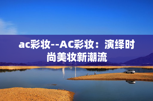 ac彩妆--AC彩妆：演绎时尚美妆新潮流