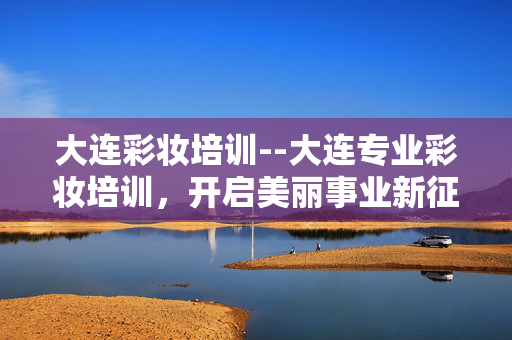 大连彩妆培训--大连专业彩妆培训，开启美丽事业新征程