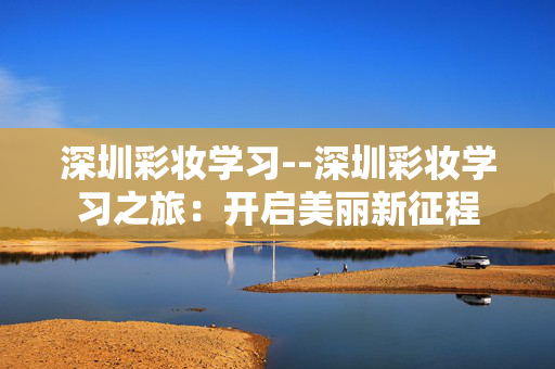 深圳彩妆学习--深圳彩妆学习之旅：开启美丽新征程
