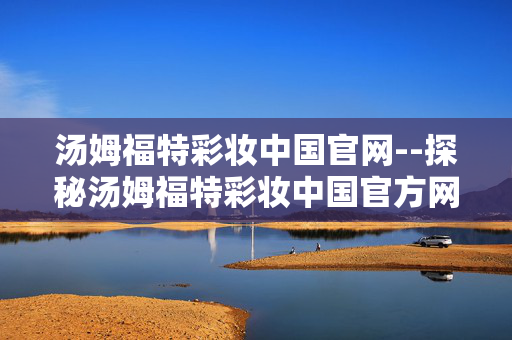汤姆福特彩妆中国官网--探秘汤姆福特彩妆中国官方网站
