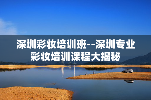 深圳彩妆培训班--深圳专业彩妆培训课程大揭秘