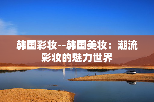 韩国彩妆--韩国美妆：潮流彩妆的魅力世界