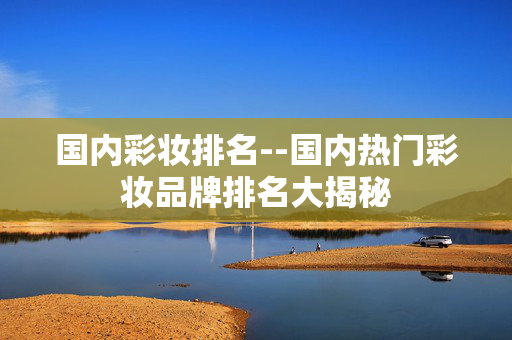 国内彩妆排名--国内热门彩妆品牌排名大揭秘